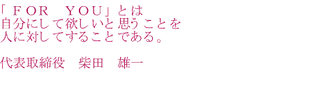 「FOR YOU」とは自分にして欲しいと思うことを人に対してすることである。 代表取締役 柴田 雄一